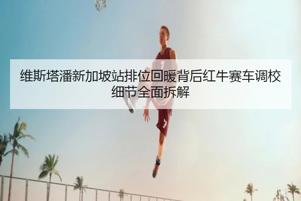维斯塔潘新加坡站排位回暖背后红牛赛车调校细节全面拆解