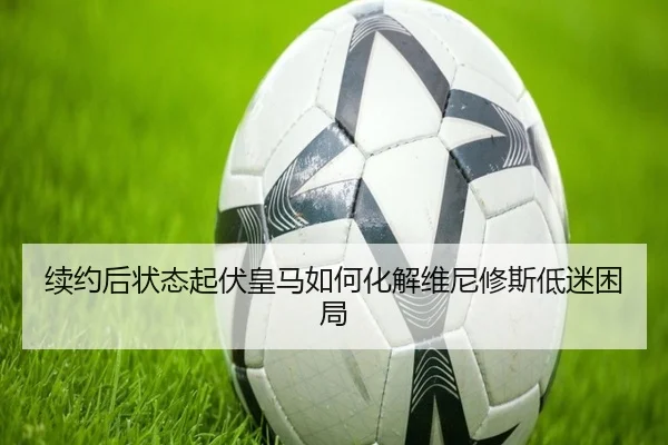 续约后状态起伏皇马如何化解维尼修斯低迷困局